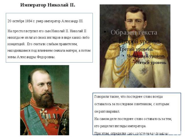 Император Николай II. 20 октября 1894 г. умер император Александр III. На престол вступил его сын Николай II. Николай II никогда не излагал своих взглядов в виде каких-либо концепций. Его считали слабым правителем, находившимся под влиянием сначала …