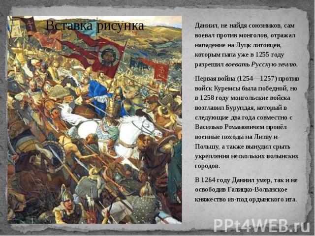 Даниил, не найдя союзников, сам воевал против монголов, отражал нападение на Луцк литовцев, которым папа уже в 1255 году разрешил воевать Русскую землю. Даниил, не найдя союзников, сам воевал против монголов, отражал нападение на Луцк литовцев, кото…