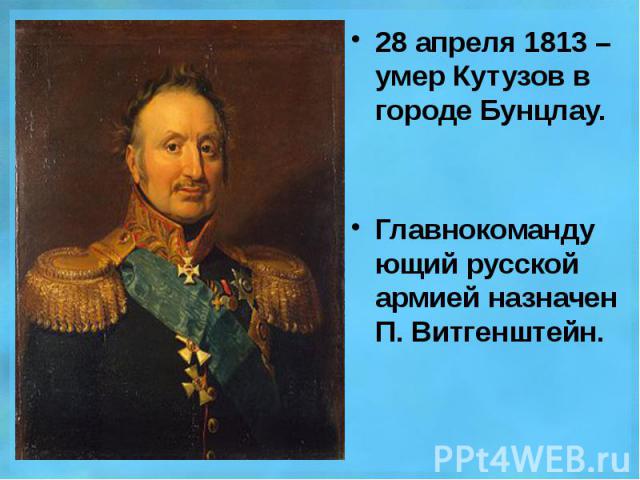 28 апреля 1813 – умер Кутузов в городе Бунцлау. 28 апреля 1813 – умер Кутузов в городе Бунцлау. Главнокомандующий русской армией назначен П. Витгенштейн.