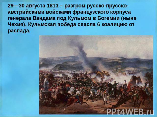29—30 августа 1813 – разгром русско-прусско-австрийскими войсками французского корпуса генерала Вандама под Кульмом в Богемии (ныне Чехия). Кульмская победа спасла 6 коалицию от распада.