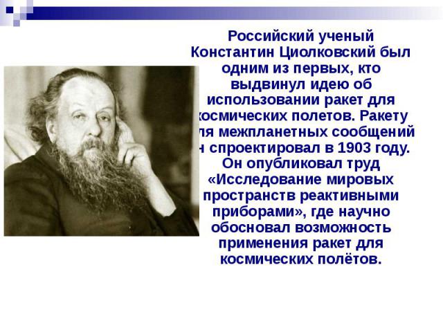 Российский ученый Константин Циолковский был одним из первых, кто выдвинул идею об использовании ракет для космических полетов. Ракету для межпланетных сообщений он спроектировал в 1903 году. Он опубликовал труд «Исследование мировых пространств реа…