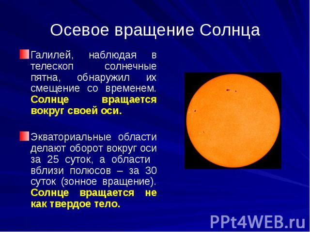 Осевое вращение Солнца Галилей, наблюдая в телескоп солнечные пятна, обнаружил их смещение со временем. Солнце вращается вокруг своей оси. Экваториальные области делают оборот вокруг оси за 25 суток, а области вблизи полюсов – за 30 суток (зонное вр…