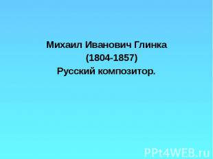 Михаил Иванович Глинка Михаил Иванович Глинка (1804-1857) Русский композитор.
