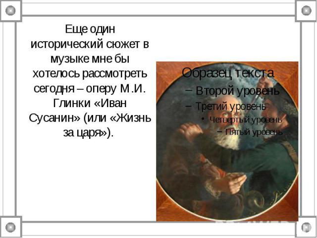 Еще один исторический сюжет в музыке мне бы хотелось рассмотреть сегодня – оперу М.И. Глинки «Иван Сусанин» (или «Жизнь за царя»).
