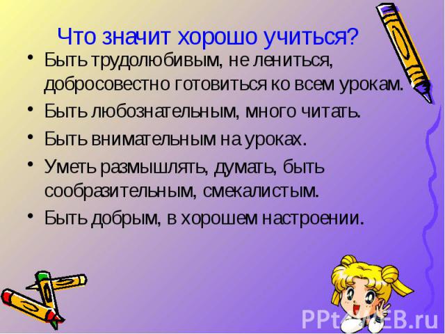 Что значит хорошо учиться? Быть трудолюбивым, не лениться, добросовестно готовиться ко всем урокам. Быть любознательным, много читать. Быть внимательным на уроках. Уметь размышлять, думать, быть сообразительным, смекалистым. Быть добрым, в хорошем н…