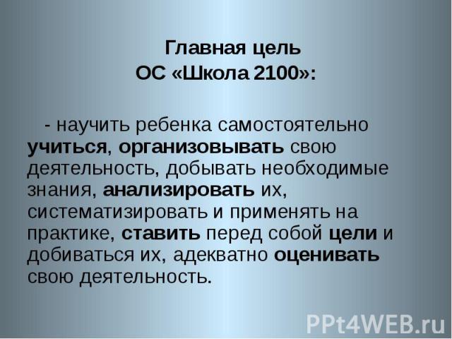 Главная цель ОС «Школа 2100»: - научить ребенка самостоятельно учиться, организовывать свою деятельность, добывать необходимые знания, анализировать их, систематизировать и применять на практике, ставить перед собой цели и добиваться их, адекватно о…