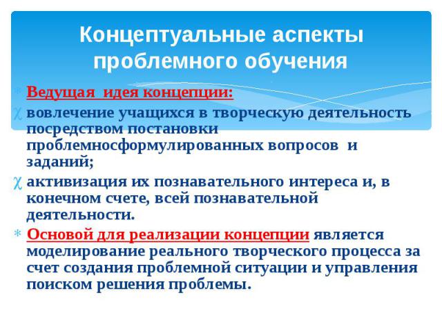 Концептуальные аспекты проблемного обучения Ведущая идея концепции: вовлечение учащихся в творческую деятельность посредством постановки проблемносформулированных вопросов и заданий; активизация их познавательного интереса и, в конечном счете, всей …