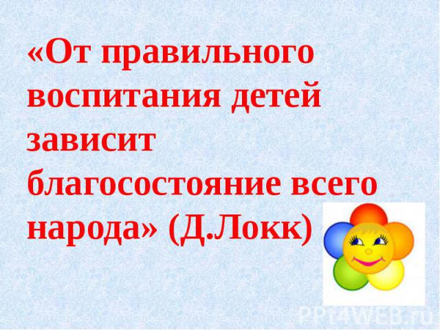 «От правильного воспитания детей зависит благосостояние всего народа» (Д.Локк) «От правильного воспитания детей зависит благосостояние всего народа» (Д.Локк)