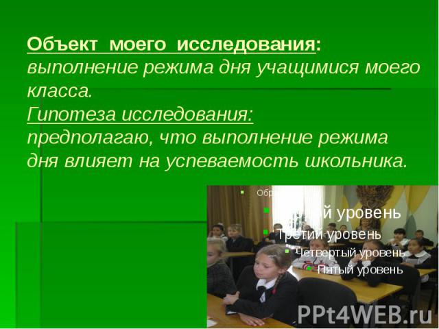 Объект моего исследования: выполнение режима дня учащимися моего класса. Гипотеза исследования: предполагаю, что выполнение режима дня влияет на успеваемость школьника.