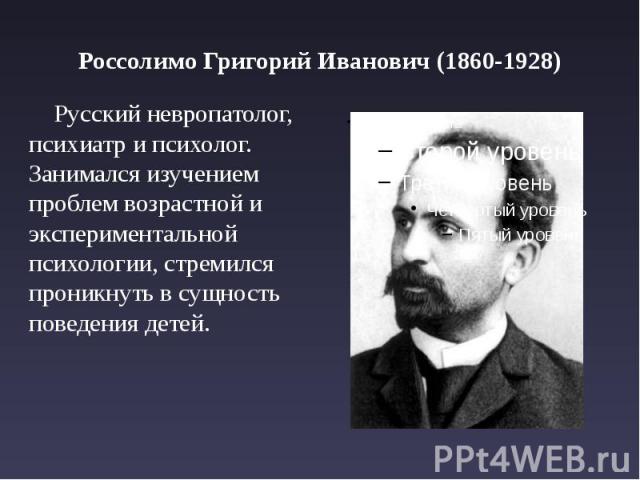 Россолимо Григорий Иванович (1860-1928) Русский невропатолог, психиатр и психолог. Занимался изучением проблем возрастной и экспериментальной психологии, стремился проникнуть в сущность поведения детей.