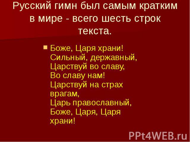 Русский гимн был самым кратким в мире - всего шесть строк текста. Боже, Царя храни!  Сильный, державный,  Царствуй во славу,  Во славу нам!  Царствуй на страх врагам,  Царь православный,  Боже, Царя, Царя храни!