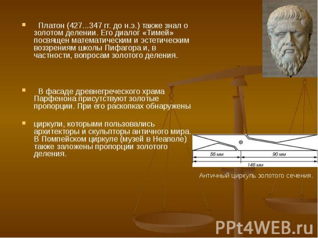 Платон (427...347 гг. до н.э.) также знал о золотом делении. Его диалог «Тимей» посвящен математическим и эстетическим воззрениям школы Пифагора и, в частности, вопросам золотого деления. В фасаде древнегреческого храма Парфенона присутствуют золоты…