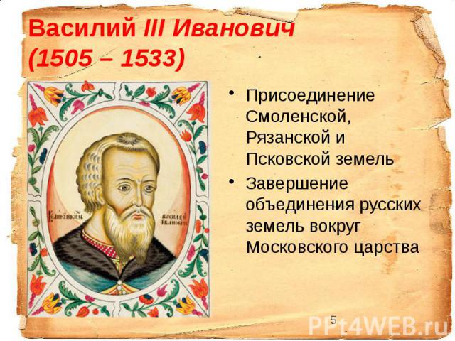 Василий III Иванович (1505 – 1533) Присоединение Смоленской, Рязанской и Псковской земель Завершение объединения русских земель вокруг Московского царства