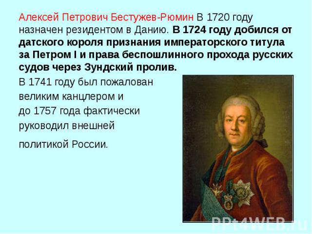 Алексей Петрович Бестужев-Рюмин В 1720 году назначен резидентом в Данию. В 1724 году добился от датского короля признания императорского титула за Петром I и права беспошлинного прохода русских судов через Зундский пролив. В 1741 году был пожал…