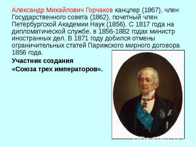 Александр Михайлович Горчаков канцлер (1867), член Государственного совета (1862), почетный член Петербургской Академии Наук (1856). С 1817 года на дипломатической службе, в 1856 1882 годах министр иностранных дел. В 1871 году добился отме…