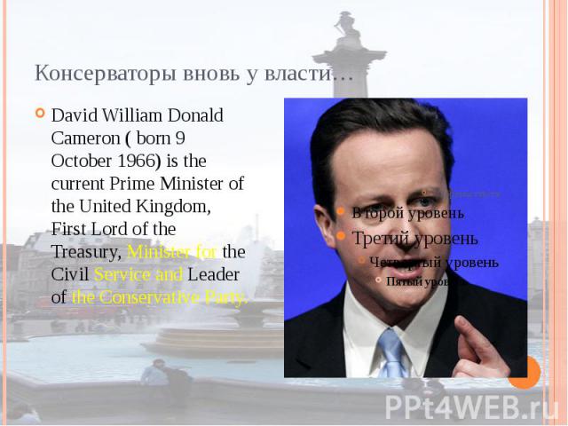 Консерваторы вновь у власти… David William Donald Cameron ( born 9 October 1966) is the current Prime Minister of the United Kingdom, First Lord of the Treasury, Minister for the Civil Service and Leader of the Conservative Party.