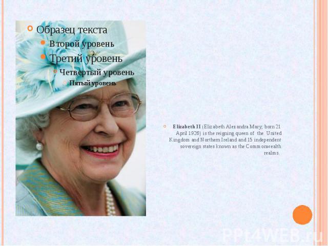 Elizabeth II (Elizabeth Alexandra Mary; born 21 April 1926) is the reigning queen of the United Kingdom and Northern Ireland and 15 independent sovereign states known as the Commonwealth realms.