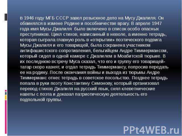В 1946 году МГБ СССР завел розыскное дело на Мусу Джалиля. Он обвинялся в измене Родине и пособничестве врагу. В апреле 1947 года имя Мусы Джалиля было включено в список особо опасных преступников. Цикл стихов, написанный в неволе, а именно тетрадь,…