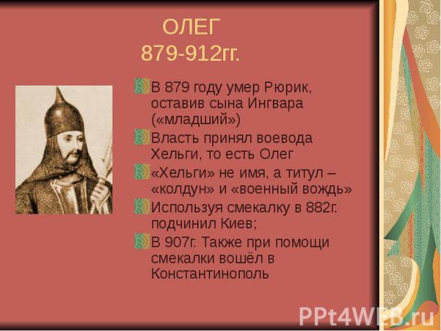 ОЛЕГ 879-912гг. В 879 году умер Рюрик, оставив сына Ингвара («младший») Власть принял воевода Хельги, то есть Олег «Хельги» не имя, а титул – «колдун» и «военный вождь» Используя смекалку в 882г. подчинил Киев; В 907г. Также при помощи смекалки вошё…