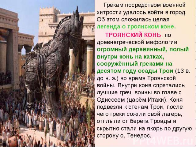Грекам посредством военной хитрости удалось войти в город. Об этом сложилась целая легенда о троянском коне. ТРОЯНСКИЙ КОНЬ, по древнегреческой мифологии огромный деревянный, полый внутри конь на катках, сооружённый греками на десятом году осады Тро…