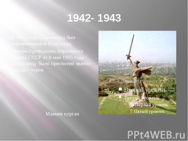 1942- 1943 В 1961 году Сталинград был переименован в Волгоград. Указом Президиума Верховного Совета СССР от 8 мая 1965 года Волгограду было присвоено звание города – героя. Мамаев курган