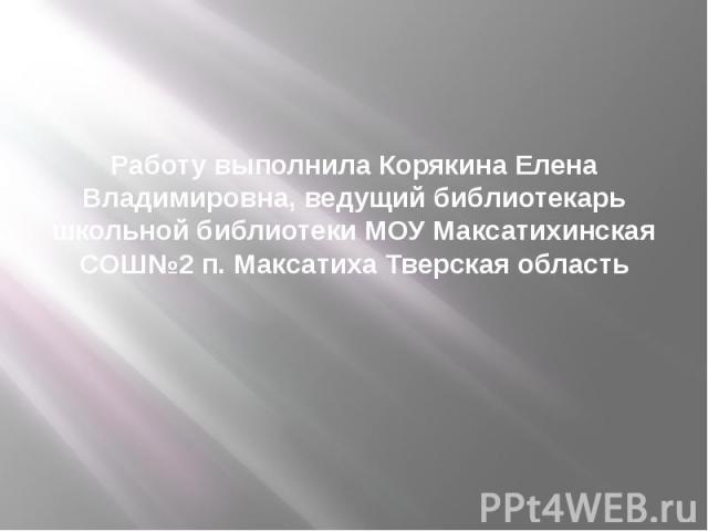 Работу выполнила Корякина Елена Владимировна, ведущий библиотекарь школьной библиотеки МОУ Максатихинская СОШ№2 п. Максатиха Тверская область