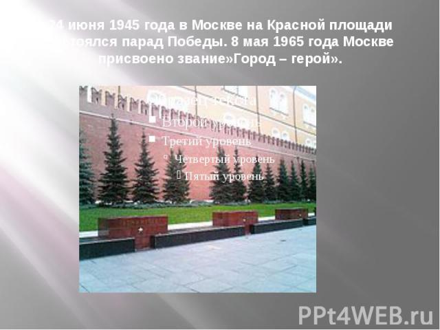 24 июня 1945 года в Москве на Красной площади состоялся парад Победы. 8 мая 1965 года Москве присвоено звание»Город – герой».
