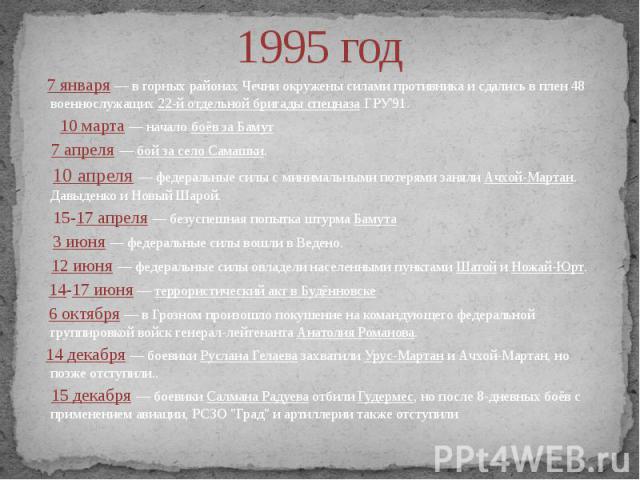 1995 год 7 января — в горных районах Чечни окружены силами противника и сдались в плен 48 военнослужащих 22-й отдельной бригады спецназа ГРУ'91. 10 марта — начало боёв за Бамут 7 апреля — бой за село Самашки. 10 апреля — федеральные силы с минимальн…