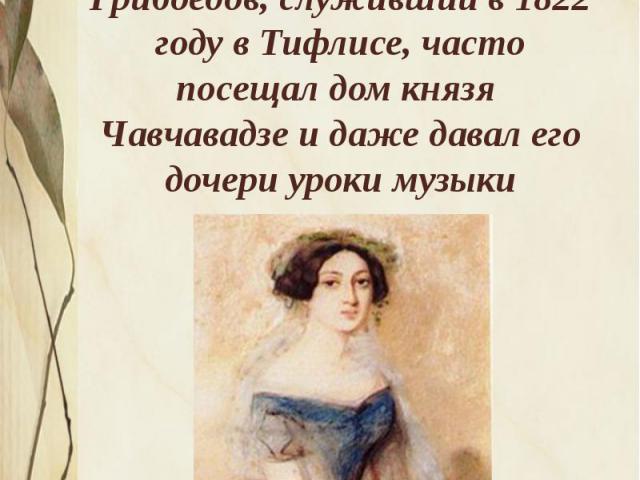 Уже в ранней юности Нино отличалась красотой и статью, присущей грузинкам. Грибоедов, служивший в 1822 году в Тифлисе, часто посещал дом князя Чавчавадзе и даже давал его дочери уроки музыки
