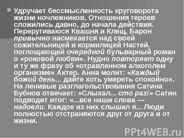 Удручает бессмысленность круговорота жизни ночлежников. Отношения героев сложились давно, до начала действия. Переругиваюся Квашня и Клещ. Барон привычно насмехается над своей сожительницей и кормилицей Настей, поглощающей очередной бульварный роман…