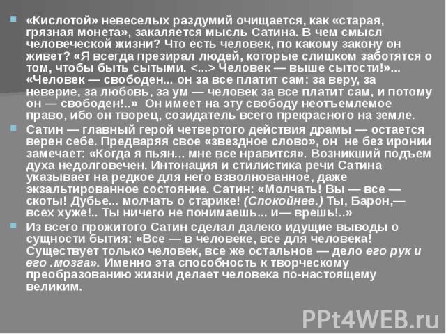 «Кислотой» невеселых раздумий очищается, как «старая, грязная монета», закаляется мысль Сатина. В чем смысл человеческой жизни? Что есть человек, по какому закону он живет? «Я всегда презирал людей, которые слишком заботятся о том, чтобы быть сытыми…