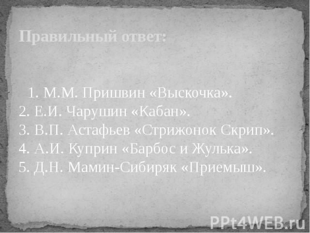 Правильный ответ: 1. М.М. Пришвин «Выскочка». 2. Е.И. Чарушин «Кабан». 3. В.П. Астафьев «Стрижонок Скрип». 4. А.И. Куприн «Барбос и Жулька». 5. Д.Н. Мамин-Сибиряк «Приемыш».