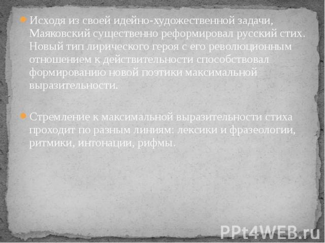 Исходя из своей идейно-художественной задачи, Маяковский существенно реформировал русский стих. Новый тип лирического героя с его революционным отношением к действительности способствовал формированию новой поэтики максимальной выразительности. Исхо…