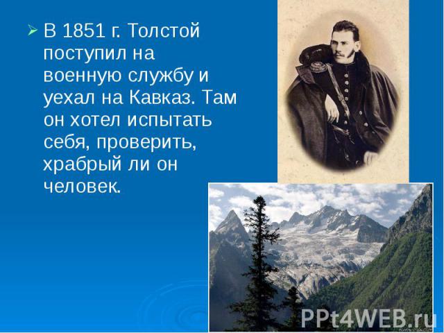 В 1851 г. Толстой поступил на военную службу и уехал на Кавказ. Там он хотел испытать себя, проверить, храбрый ли он человек. В 1851 г. Толстой поступил на военную службу и уехал на Кавказ. Там он хотел испытать себя, проверить, храбрый ли он человек.