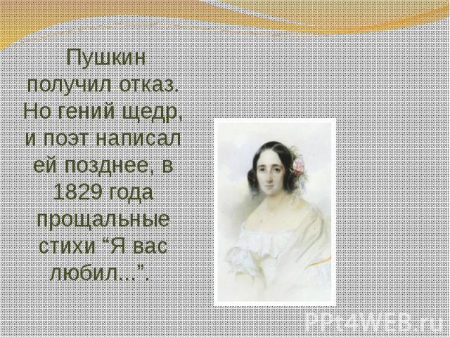 Пушкин получил отказ. Но гений щедр, и поэт написал ей позднее, в 1829 года прощальные стихи “Я вас любил...”.