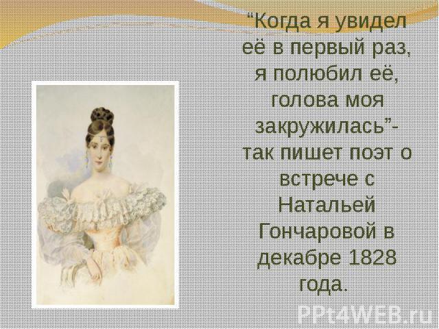 “Когда я увидел её в первый раз, я полюбил её, голова моя закружилась”- так пишет поэт о встрече с Натальей Гончаровой в декабре 1828 года.