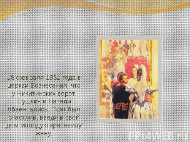 18 февраля 1831 года в церкви Вознесения, что у Никитинских ворот, Пушкин и Натали обвенчались. Поэт был счастлив, введя в свой дом молодую красавицу жену.