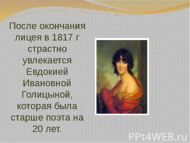 После окончания лицея в 1817 г страстно увлекается Евдокией Ивановной Голицыной, которая была старше поэта на 20 лет.