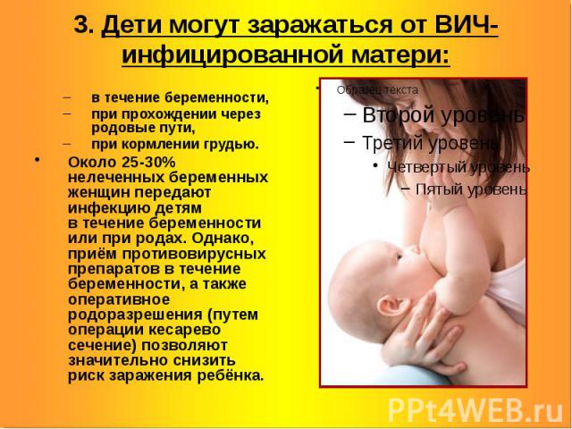 3. Дети могут заражаться от ВИЧ-инфицированной матери: в течение беременности, при прохождении через родовые пути, при кормлении грудью. Около 25-30% нелеченных беременных женщин передают инфекцию детям в течение беременности или при родах. Одн…