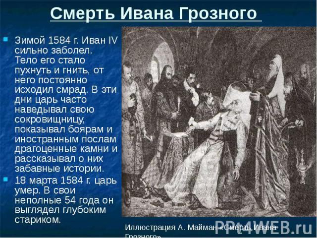 Смерть Ивана Грозного Зимой 1584 г. Иван IV сильно заболел. Тело его стало пухнуть и гнить, от него постоянно исходил смрад. В эти дни царь часто наведывал свою сокровищницу, показывал боярам и иностранным послам драгоценные камни и рассказывал о ни…