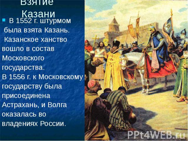 Взятие Казани В 1552 г. штурмом была взята Казань. Казанское ханство вошло в состав Московского государства. В 1556 г. к Московскому государству была присоединена Астрахань, и Волга оказалась во владениях России.
