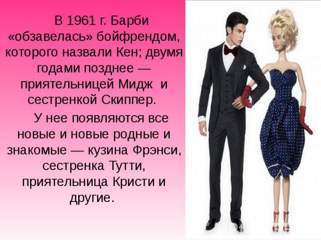 В 1961 г. Барби «обзавелась» бойфрендом, которого назвали Кен; двумя годами позднее — приятельницей Мидж и сестренкой Скиппер. В 1961 г. Барби «обзавелась» бойфрендом, которого назвали Кен; двумя годами позднее — п…