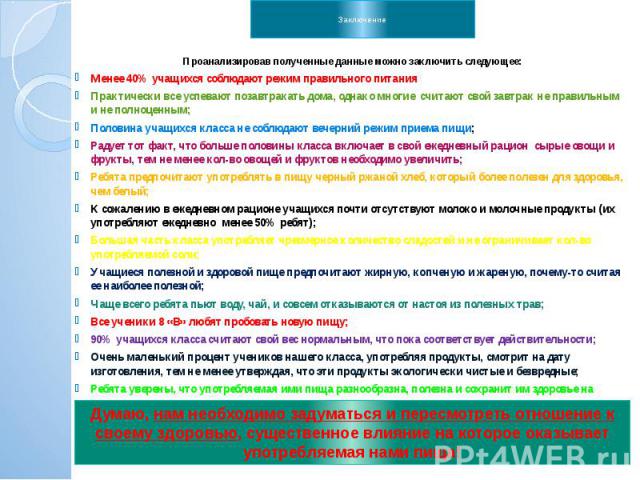 Заключение Проанализировав полученные данные можно заключить следующее: Менее 40% учащихся соблюдают режим правильного питания Практически все успевают позавтракать дома, однако многие считают свой завтрак не правильным и не полноценным; Половина уч…
