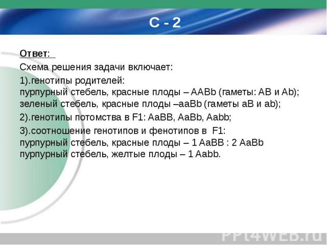 С - 2 Ответ: Схема решения задачи включает: 1).генотипы родителей: пурпурный стебель, красные плоды – AABb (гаметы: AB и Ab); зеленый стебель, красные плоды –aaBb (гаметы aB и аb); 2).генотипы потомства в F1: AaBB, AaBb, Aabb; 3).соотношение генотип…