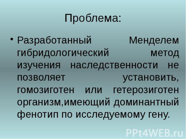 Проблема: Разработанный Менделем гибридологический метод изучения наследственности не позволяет установить, гомозиготен или гетерозиготен организм,имеющий доминантный фенотип по исследуемому гену.