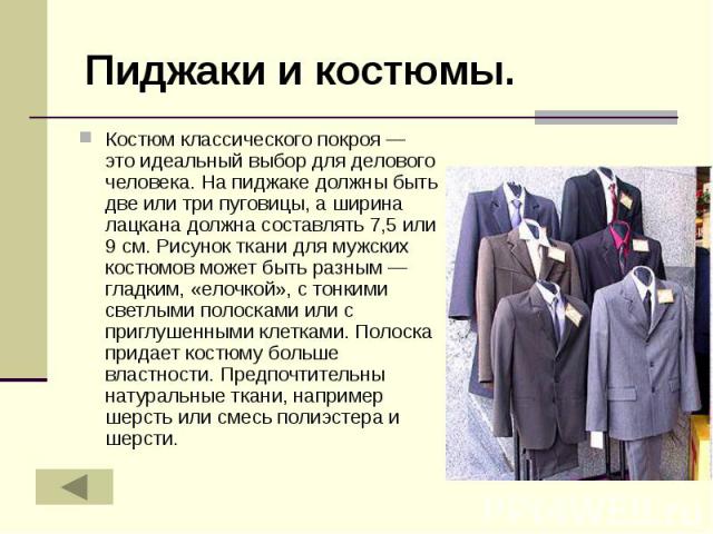 Пиджаки и костюмы. Костюм классического покроя — это идеальный выбор для делового человека. На пиджаке должны быть две или три пуговицы, а ширина лацкана должна составлять 7,5 или 9 см. Рисунок ткани для мужских костюмов может быть разным — гладким,…