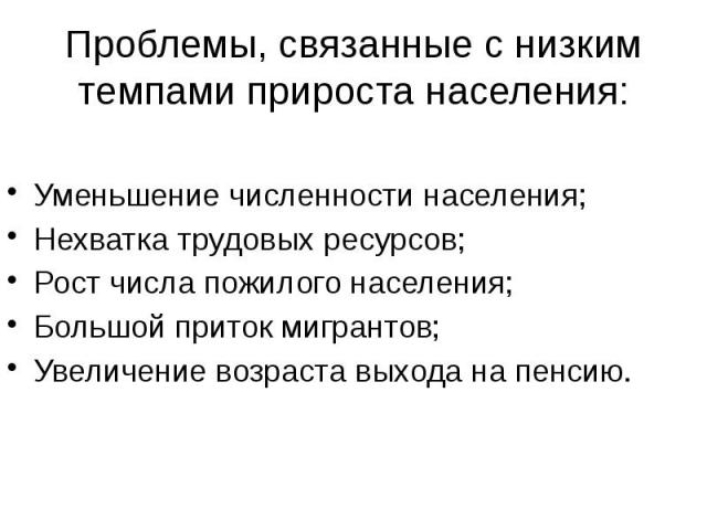 Проблемы, связанные с низким темпами прироста населения: Уменьшение численности населения; Нехватка трудовых ресурсов; Рост числа пожилого населения; Большой приток мигрантов; Увеличение возраста выхода на пенсию.