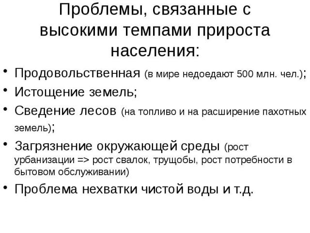 Проблемы, связанные с высокими темпами прироста населения: Продовольственная (в мире недоедают 500 млн. чел.); Истощение земель; Сведение лесов (на топливо и на расширение пахотных земель); Загрязнение окружающей среды (рост урбанизации => рост с…