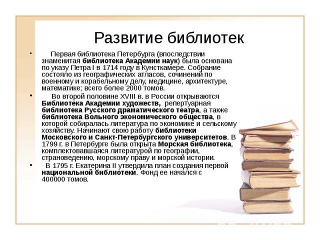 Развитие библиотек      Первая библиотека Петербурга (впоследствии знаменитая библиотека Академии наук) была основана по указу Петра I в 1714 году в Кунсткамере. Собрание состояло из географических атласов, со…