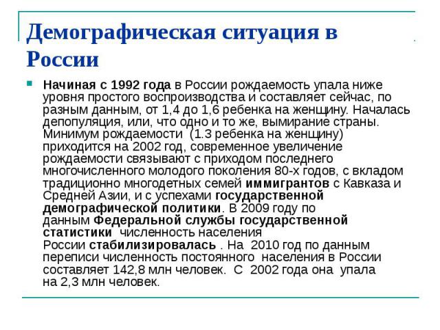 Демографическая ситуация в России Начиная с 1992 года в России рождаемость упала ниже уровня простого воспроизводства и составляет сейчас, по разным данным, от 1,4 до 1,6 ребенка на женщину. Началась депопуляция, или, что одно и то же, вымирани…